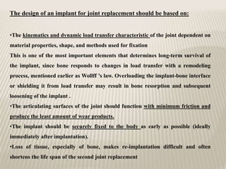The design of an implant for joint replacement should be based on:
•The kinematics and dynamic load transfer characteristic of the joint dependent on
material properties, shape, and methods used for fixation
This is one of the most important elements that determines long-term survival of
the implant, since bone responds to changes in load transfer with a remodeling
process, mentioned earlier as Wollff ’s law. Overloading the implant-bone interface
or shielding it from load transfer may result in bone resorption and subsequent
loosening of the implant .
•The articulating surfaces of the joint should function with minimum friction and
produce the least amount of wear products.
•The implant should be securely fixed to the body as early as possible (ideally
immediately after implantation).
•Loss of tissue, especially of bone, makes re-implantation difficult and often
shortens the life span of the second joint replacement
 