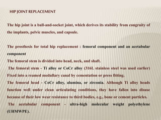 HIP JOINTREPLACEMENT
The hip joint is a ball-and-socket joint, which derives its stability from congruity of
the implants, pelvic muscles, and capsule.
The prosthesis for total hip replacement : femoral component and an acetabular
component
The femoral stem is divided into head, neck, and shaft.
The femoral stem - Ti alloy or CoCr alloy (316L stainless steel was used earlier)
Fixed into a reamed medullary canal by cementation or press fitting.
The femoral head - CoCr alloy, alumina, or zirconia. Although Ti alloy heads
function well under clean articulating conditions, they have fallen into disuse
because of their low wear resistance to third bodies, e.g., bone or cement particles.
The acetabular component - ultra-high molecular weight polyethylene
(UHMWPE).
 