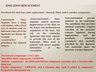 KNEE JOINT REPLACEMENT
Prosthesis for total knee joint replacement : femoral, tibial, and/or patellar components.
Constrained: These
implants have a hinge
articulation, with a fixed
axis of rotation, and are
indicated when all of the
ligaments are absent, for
example in
reconstructive
procedures for tumoral
surgery.
Semi-constrained: these
implants control posterior
displacement of the tibia on
the femur and medial-lateral
angulation of the knee, but
rely on the remaining
ligaments and joint capsule
to provide the rest of the
constraint. Often used in
patients with severe angular
deformities of the
extremities,
Non-constrained: provide
minimal or no constraint.
The prosthesis that provides
minimal constraint requires
resection of the posterior
cruciate ligament during
implantation, and the
prosthetic constraint
reproduces that normally
provided by this ligament.
Non constraint spare the
posterior cruciate ligament.
The femoral components : CoCr alloy
Monolithic tibial components: UHMWPE.
Modular components: the tibial polyethylene component assembles onto a titanium alloy
tibial tray.
Patellar component : UHMWPE, and a titanium alloy back is added to components
designed for uncemented use.
 