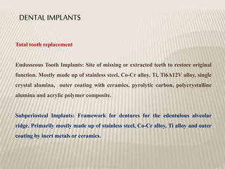 DENTAL IMPLANTS
Total tooth replacement
Endosseous Tooth Implants: Site of missing or extracted teeth to restore original
function. Mostly made up of stainless steel, Co-Cr alloy, Ti, Ti6A12V alloy, single
crystal alumina, outer coating with ceramics, pyrolytic carbon, polycrystalline
alumina and acrylic polymer composite.
Subperiosteal Implants: Framework for dentures for the edentulous alveolar
ridge. Primarily mostly made up of stainless steel, Co-Cr alloy, Ti alloy and outer
coating by inert metals or ceramics.
 