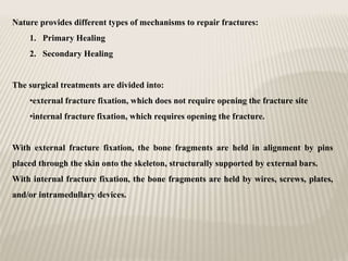 Nature provides different types of mechanisms to repair fractures:
1. Primary Healing
2. Secondary Healing
The surgical treatments are divided into:
•external fracture fixation, which does not require opening the fracture site
•internal fracture fixation, which requires opening the fracture.
With external fracture fixation, the bone fragments are held in alignment by pins
placed through the skin onto the skeleton, structurally supported by external bars.
With internal fracture fixation, the bone fragments are held by wires, screws, plates,
and/or intramedullary devices.
 