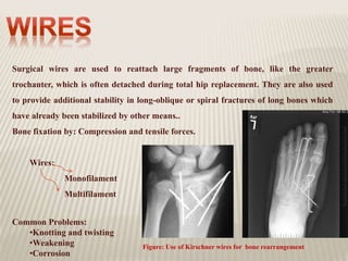 Surgical wires are used to reattach large fragments of bone, like the greater
trochanter, which is often detached during total hip replacement. They are also used
to provide additional stability in long-oblique or spiral fractures of long bones which
have already been stabilized by other means..
Bone fixation by: Compression and tensile forces.
Wires:
Monofilament
Multifilament
Common Problems:
•Knotting and twisting
•Weakening
•Corrosion
Figure: Use of Kirschner wires for bone rearrangement
 
