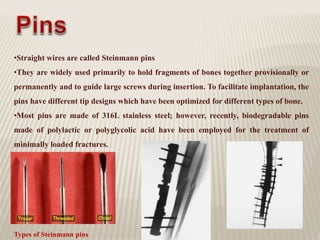 •Straight wires are called Steinmann pins
•They are widely used primarily to hold fragments of bones together provisionally or
permanently and to guide large screws during insertion. To facilitate implantation, the
pins have different tip designs which have been optimized for different types of bone.
•Most pins are made of 316L stainless steel; however, recently, biodegradable pins
made of polylactic or polyglycolic acid have been employed for the treatment of
minimally loaded fractures.
Types of Steinmann pins
 