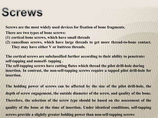 Screws are the most widely used devices for fixation of bone fragments.
There are two types of bone screws:
(1) cortical bone screws, which have small threads
(2) cancellous screws, which have large threads to get more thread-to-bone contact.
They may have either V or buttress threads.
The cortical screws are subclassified further according to their ability to penetrate:
self-tapping and nonself- tapping .
The self-tapping screws have cutting flutes which thread the pilot drill-hole during
insertion. In contrast, the non-self-tapping screws require a tapped pilot drill-hole for
insertion.
The holding power of screws can be affected by the size of the pilot drill-hole, the
depth of screw engagement, the outside diameter of the screw, and quality of the bone.
Therefore, the selection of the screw type should be based on the assessment of the
quality of the bone at the time of insertion. Under identical conditions, self-tapping
screws provide a slightly greater holding power than non-self-tapping screws
 