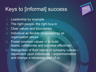 Keys to [informal] success
1. Leadership by example
2. The right people, the right buy-in
3. Clear values and boundaries
4. Individual as flexible (empowering) as
organisation allows
5. Foster common values -> to build
teams, collaborate and socialise effectively
6. Recognition of fluid nature of company culture –
dependent upon individuals – experimentation
and change a necessary part of cc
 