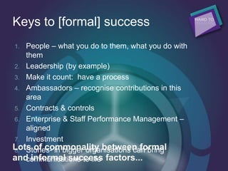 Keys to [formal] success
1. People – what you do to them, what you do with
them
2. Leadership (by example)
3. Make it count: have a process
4. Ambassadors – recognise contributions in this
area
5. Contracts & controls
6. Enterprise & Staff Performance Management –
aligned
7. Investment
8. Stories- in bigger organisations can bring
communications to life
Lots of commonality between formal
and informal success factors...
 