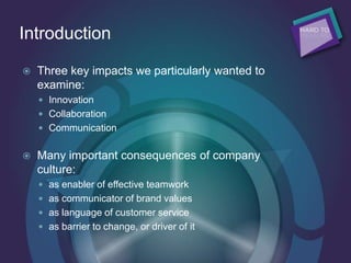 Introduction
 Three key impacts we particularly wanted to
examine:
 Innovation
 Collaboration
 Communication
 Many important consequences of company
culture:
 as enabler of effective teamwork
 as communicator of brand values
 as language of customer service
 as barrier to change, or driver of it
 