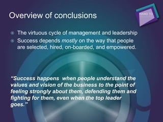 Overview of conclusions
 The virtuous cycle of management and leadership
 Success depends mostly on the way that people
are selected, hired, on-boarded, and empowered.
“Success happens when people understand the
values and vision of the business to the point of
feeling strongly about them, defending them and
fighting for them, even when the top leader
goes.”
 