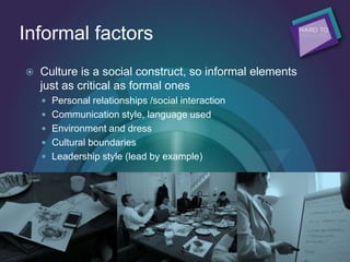 Informal factors
 Culture is a social construct, so informal elements
just as critical as formal ones
 Personal relationships /social interaction
 Communication style, language used
 Environment and dress
 Cultural boundaries
 Leadership style (lead by example)
 