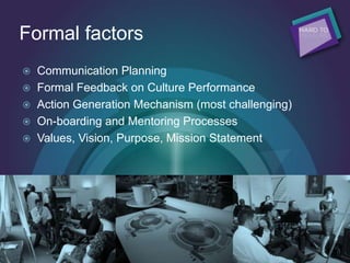 Formal factors
 Communication Planning
 Formal Feedback on Culture Performance
 Action Generation Mechanism (most challenging)
 On-boarding and Mentoring Processes
 Values, Vision, Purpose, Mission Statement
 