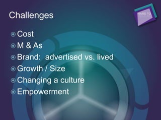 Challenges
 Cost
 M & As
 Brand: advertised vs. lived
 Growth / Size
 Changing a culture
 Empowerment
 
