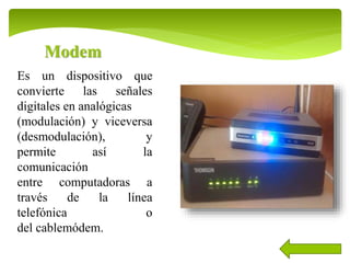 Modem
Es un dispositivo que
convierte las señales
digitales en analógicas
(modulación) y viceversa
(desmodulación), y
permite así la
comunicación
entre computadoras a
través de la línea
telefónica o
del cablemódem.
 