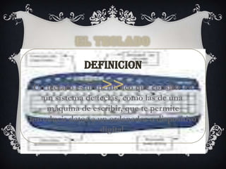EL TECLADO

              DEFINICION
 Un teclado es un periférico que consiste en
    un sistema de teclas, como las de una
     máquina de escribir, que te permite
introducir datos a un ordenador o dispositivo
                    digital.
 