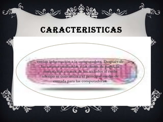 CARACTERISTICAS


envían información a la computadora. Después de
  las tarjetas perforadas y las cintas de papel, la
    interacción a través de los teclados al estilo
   teletipo se convirtió en el principal medio de
          entrada para las computadoras.
 