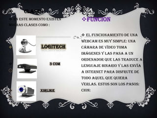       CLASES               

 En este momento existen   FUNCION
muchas clases como :

                             EL funcionamiento de una
                            webcam es muy simple: una
                           cámara de vídeo toma
                            imágenes y las pasa a un
                            ordenador que las traduce a
                  3 com
                            lenguaje binario y las envía
                           a internet para disfrute de
                            todo aquel que quiera
                            verlas. Estos son los pasos:
              xirlike      CION:

 