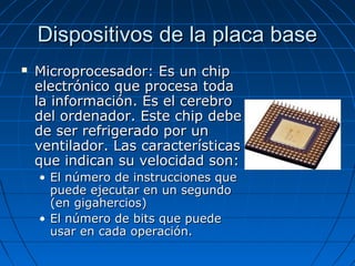 Dispositivos de la placa base


Microprocesador: Es un chip
electrónico que procesa toda
la información. Es el cerebro
del ordenador. Este chip debe
de ser refrigerado por un
ventilador. Las características
que indican su velocidad son:
• El número de instrucciones que
puede ejecutar en un segundo
(en gigahercios)
• El número de bits que puede
usar en cada operación.

 