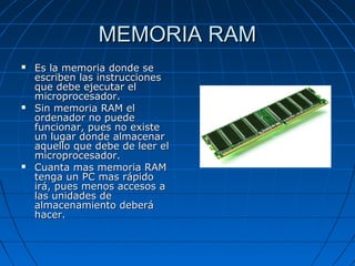 MEMORIA RAM






Es la memoria donde se
escriben las instrucciones
que debe ejecutar el
microprocesador.
Sin memoria RAM el
ordenador no puede
funcionar, pues no existe
un lugar donde almacenar
aquello que debe de leer el
microprocesador.
Cuanta mas memoria RAM
tenga un PC mas rápido
irá, pues menos accesos a
las unidades de
almacenamiento deberá
hacer.

 