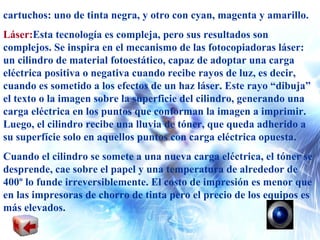 cartuchos: uno de tinta negra, y otro con cyan, magenta y amarillo. Láser: Esta tecnología es compleja, pero sus resultados son complejos. Se inspira en el mecanismo de las fotocopiadoras láser: un cilindro de material fotoestático, capaz de adoptar una carga eléctrica positiva o negativa cuando recibe rayos de luz, es decir, cuando es sometido a los efectos de un haz láser. Este rayo “dibuja” el texto o la imagen sobre la superficie del cilindro, generando una carga eléctrica en los puntos que conforman la imagen a imprimir. Luego, el cilindro recibe una lluvia de tóner, que queda adherido a su superfície solo en aquellos puntos con carga eléctrica opuesta. Cuando el cilindro se somete a una nueva carga eléctrica, el tóner se desprende, cae sobre el papel y una temperatura de alrededor de 400º lo funde irreversiblemente. El costo de impresión es menor que en las impresoras de chorro de tinta pero el precio de los equipos es más elevados. 