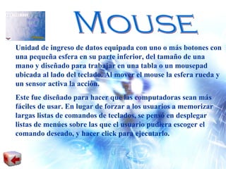 Mouse Unidad de ingreso de datos equipada con uno o más botones con una pequeña esfera en su parte inferior, del tamaño de una mano y diseñado para trabajar en una tabla o un mousepad ubicada al lado del teclado. Al mover el mouse la esfera rueda y un sensor activa la acción. Este fue diseñado para hacer que las computadoras sean más fáciles de usar. En lugar de forzar a los usuarios a memorizar largas listas de comandos de teclados, se pensó en desplegar listas de menúes sobre las que el usuario pudiera escoger el comando deseado, y hacer click para ejecutarlo. 