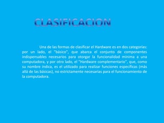 CLASIFICACION Una de las formas de clasificar el Hardware es en dos categorías: por un lado, el "básico", que abarca el conjunto de componentes indispensables necesarios para otorgar la funcionalidad mínima a una computadora, y por otro lado, el "Hardware complementario", que, como su nombre indica, es el utilizado para realizar funciones específicas (más allá de las básicas), no estrictamente necesarias para el funcionamiento de la computadora.