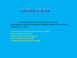DEDUCCIÓNPor ende todo sistema informático tiene, al menos, componentes y dispositivos hardware dedicados a alguna de las funciones antedichas;[10] a saber:Procesamiento: Unidad Central de Proceso o CPUAlmacenamiento: Memorias Entrada: Periféricos de Entrada (E) Salida: Periféricos de salida (S) Entrada/Salida: Periféricos mixtos (E/S) 