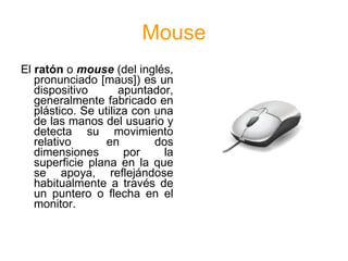 Mouse
El ratón o mouse (del inglés,
   pronunciado [maʊs]) es un
   dispositivo       apuntador,
   generalmente fabricado en
   plástico. Se utiliza con una
   de las manos del usuario y
   detecta su movimiento
   relativo       en        dos
   dimensiones        por     la
   superficie plana en la que
   se apoya, reflejándose
   habitualmente a través de
   un puntero o flecha en el
   monitor.
 