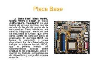 Placa Base
     La placa base, placa madre,
tarjeta madre o board (en inglés
motherboard, mainboard) es una
tarjeta de circuito impreso que da
soporte de las demás partes de la
computadora. Tiene instalados una
serie de integrados , entre los que
se encuentra el Chipset que sirve
como centro de conexión entre el
procesador, la memoria ROM, los
buses de expansión y otros
dispositivos. La placa base además
incluye un software llamado BIOS,
que le permite realizar las
funcionalidades     básicas    como
pruebas de los dispositivos, video y
manejo del teclado, reconocimiento
de dispositivos y carga del sistema
operativo.
 