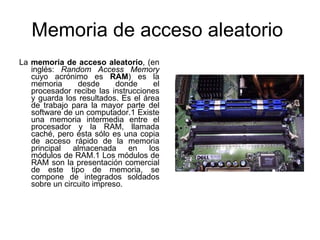 Memoria de acceso aleatorio
La memoria de acceso aleatorio, (en
   inglés: Random Access Memory
   cuyo acrónimo es RAM) es la
   memoria      desde      donde     el
   procesador recibe las instrucciones
   y guarda los resultados. Es el área
   de trabajo para la mayor parte del
   software de un computador.1 Existe
   una memoria intermedia entre el
   procesador y la RAM, llamada
   caché, pero ésta sólo es una copia
   de acceso rápido de la memoria
   principal   almacenada     en    los
   módulos de RAM.1 Los módulos de
   RAM son la presentación comercial
   de este tipo de memoria, se
   compone de integrados soldados
   sobre un circuito impreso.
 
