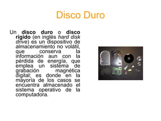 Disco Duro
Un disco duro o disco
  rígido (en inglés hard disk
  drive) es un dispositivo de
  almacenamiento no volátil,
  que       conserva        la
  información aun con la
  pérdida de energía, que
  emplea un sistema de
  grabación        magnética
  digital; es donde en la
  mayoría de los casos se
  encuentra almacenado el
  sistema operativo de la
  computadora.
 