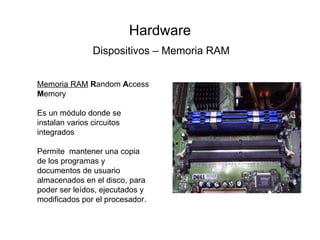 Hardware Dispositivos – Memoria RAM Memoria RAM   R andom  A ccess  M emory  Es un módulo donde se instalan varios circuitos integrados Permite  mantener una copia de los programas y documentos de usuario almacenados en el disco, para poder ser leídos, ejecutados y modificados por el procesador.  