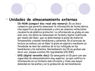 Unidades




de almacenamiento externas

CD-ROM (compact disc-read only memory): Es un disco
compacto que permite almacenar la información de forma óptica.
Una superficie de policarbonato y otra de aluminio reflectante
recubierta de plástico protector. La información se graba en una
sola cara, los datos se almacenan en formato digital codificado
por medio del láser, que va deformando la pista de material
fotosensible creando hendiduras y salientes. En el proceso de
lectura se enfoca con un láser la pista en espiral y mediante un
fotodiodo se leen los cambios de la luz reflejada en las
hendiduras y los salientes. Normalmente los CD se graban una
única vez, aunque existen CD regrabables (CD-RW).
DVD (digital versatile disc): Es semejante al CD pero con una
capacidad de almacenamiento muy superior, ya que codifica la
información en un formato más eficiente y tiene una mayor
densidad en las pistas y en la grabación de las hendiduras.

 