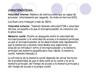 CARACTERÍSTICAS:
Velocidad interna: Número de instrucciones que es capaz de
procesar, internamente por segundo. Se mide en hercios (HZ).
Los Dual-core trabajan a más de 3GHz
Velocidad externa: También llamada velocidad FSB o velocidad
del bus, es aquella a la que el microprocesador se comunica con
la placa base.
Memoria caché: Existe un desajuste entre la velocidad del
microprocesador y la velocidad de acceso a la memoria principal,
ya que el microprocesador se ha desarrollado más rápidamente
que la memorias y alcanza velocidades muy superiores. La
solución es introducir entre el microprocesador y la memoria
principal una memoria pequeña pero muy rápida, la memoria
caché, también llamada L1.
La eficiencia de la memoria caché depende de varios factores:
de la probabilidad de que el dato esté en la caché y no en la
memoria principal; del tiempo de acceso a la memoria principal y
del tiempo de acceso a la propia caché.

 