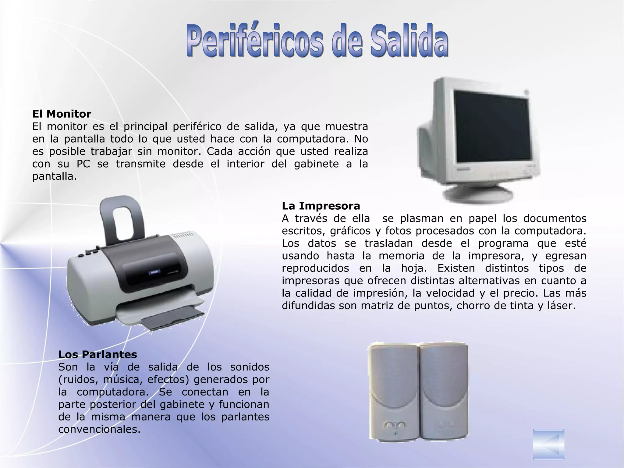 Periféricos de Salida El Monitor El monitor es el principal periférico de salida, ya que muestra en la pantalla todo lo que usted hace con la computadora. No es posible trabajar sin monitor. Cada acción que usted realiza con su PC se transmite desde el interior del gabinete a la pantalla. Los Parlantes Son la vía de salida de los sonidos (ruidos, música, efectos) generados por la computadora. Se conectan en la parte posterior del gabinete y funcionan de la misma manera que los parlantes convencionales. La Impresora A través de ella  se plasman en papel los documentos escritos, gráficos y fotos procesados con la computadora. Los datos se trasladan desde el programa que esté usando hasta la memoria de la impresora, y egresan reproducidos en la hoja. Existen distintos tipos de impresoras que ofrecen distintas alternativas en cuanto a la calidad de impresión, la velocidad y el precio. Las más difundidas son matriz de puntos, chorro de tinta y láser. 
