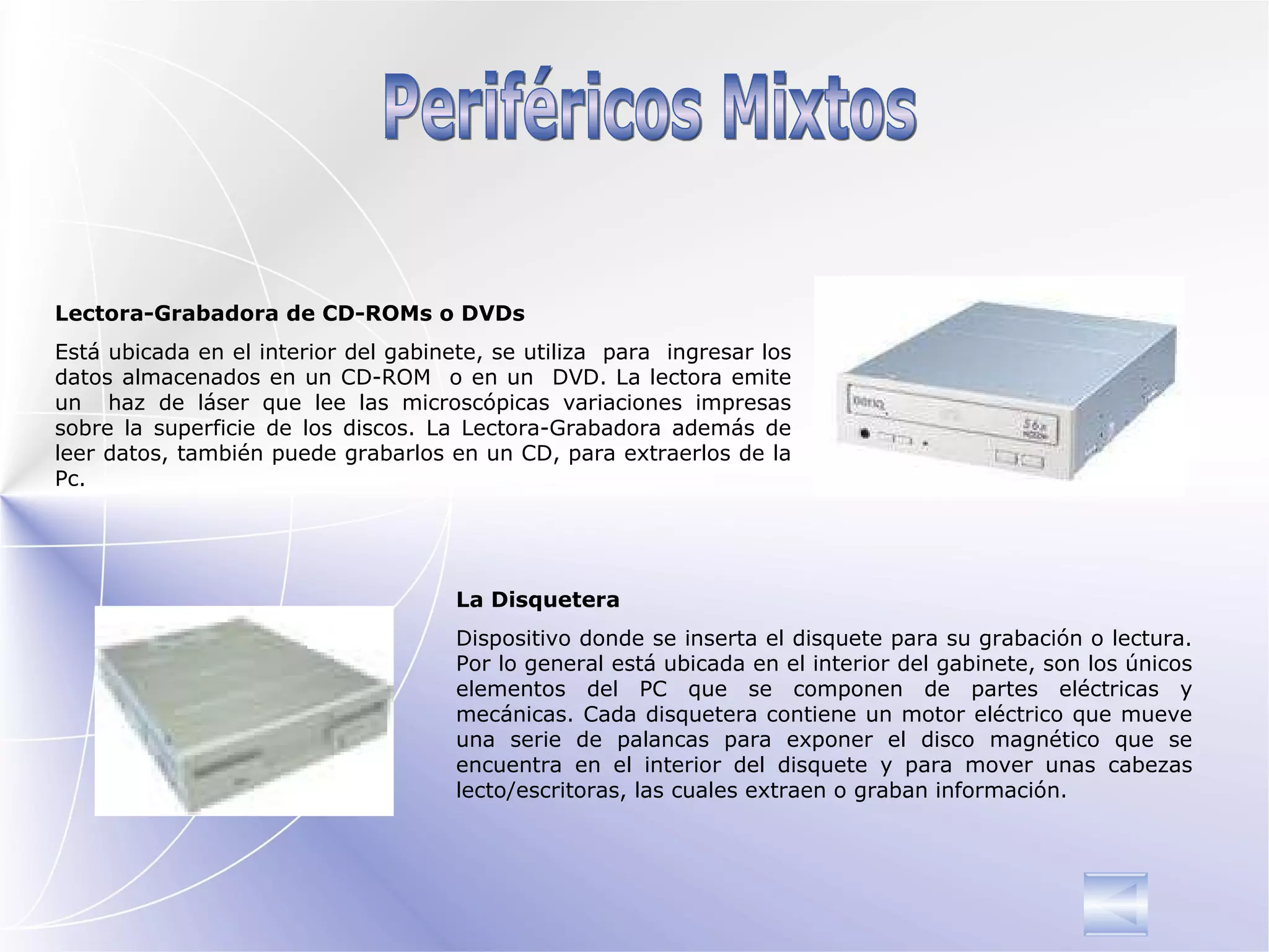 Periféricos Mixtos Lectora-Grabadora de CD-ROMs o DVDs Está ubicada en el interior del gabinete, se utiliza  para  ingresar los datos almacenados en un CD-ROM  o en un  DVD. La lectora emite un  haz de láser que lee las microscópicas variaciones impresas sobre la superficie de los discos.  La Lectora-Grabadora además de leer datos, también puede grabarlos en un CD, para extraerlos de la Pc. La Disquetera Dispositivo donde se inserta el disquete para su grabación o lectura.  Por lo general está ubicada en el interior del gabinete,  son los únicos elementos del PC que se componen de partes eléctricas y mecánicas. Cada disquetera contiene un motor eléctrico  que mueve una serie de palancas para exponer el disco magnético que se encuentra en el interior del disquete y para mover unas cabezas lecto/escritoras, las cuales extraen o graban información. 