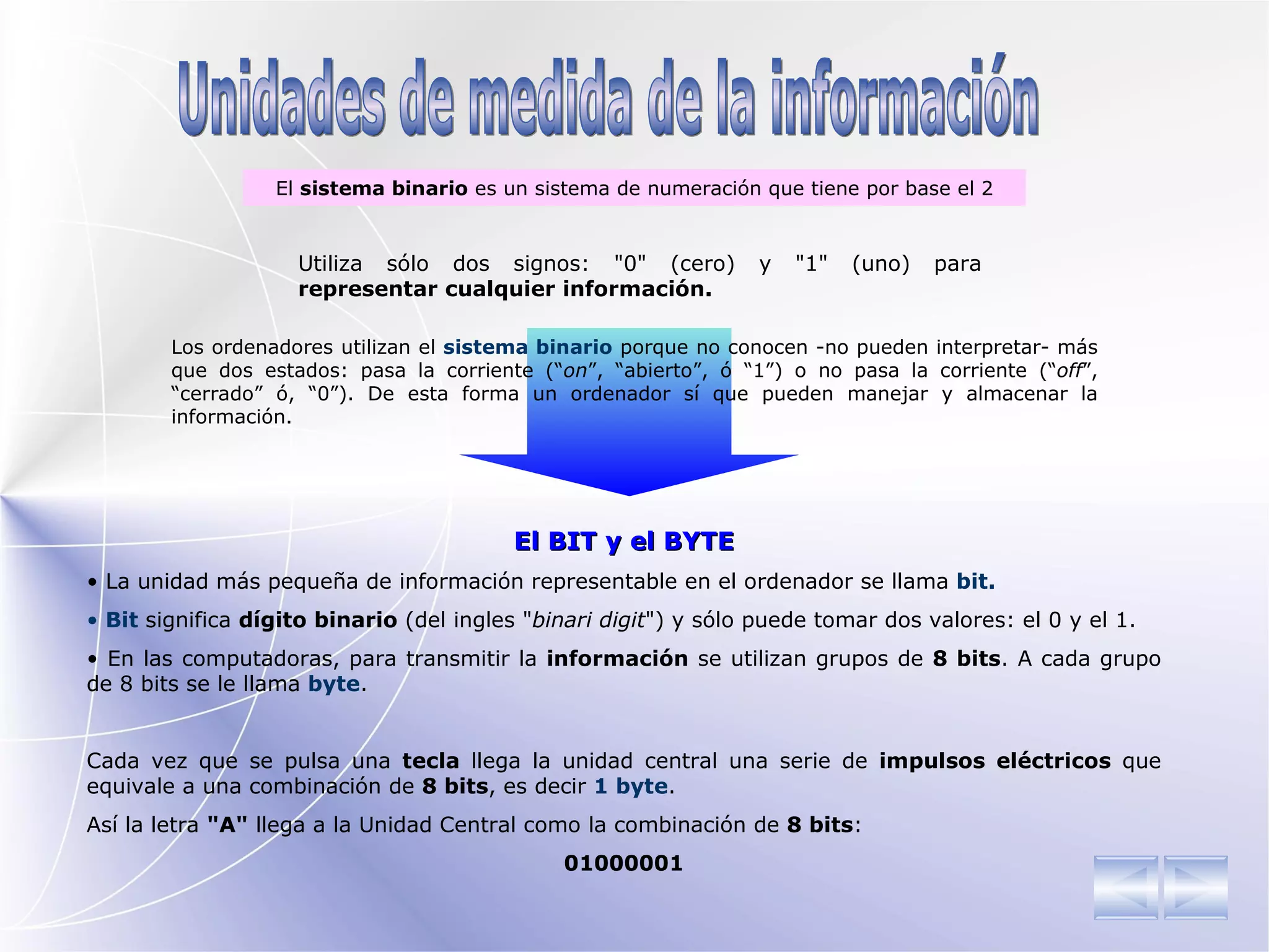 Unidades de medida de la información E l  sistema binario  es un sistema de numeración que tiene por base el 2 El BIT y el BYTE La unidad más pequeña de información representable en el ordenador se llama  bit. Bit  significa  dígito binario  (del ingles " binari digit ") y sólo puede tomar dos valores: el 0 y el 1. En las computadoras, para transmitir la  información  se utilizan grupos de  8 bits . A cada grupo de 8 bits se le llama  byte .  Cada vez que se pulsa una  tecla  llega la unidad central una serie de  impulsos eléctricos  que equivale a una combinación de  8 bits , es decir  1 byte .  Así la letra  "A"  llega a la Unidad Central como la combinación de  8 bits : 01000001 Utiliza sólo dos  signos : "0" (cero) y "1" (uno) para  representar cualquier información . Los ordenadores utilizan el  sistema binario  porque no conocen -no pueden interpretar- más que dos estados: pasa la corriente (“ on ”, “abierto”, ó “1”) o no pasa la corriente (“ off ”, “cerrado” ó, “0”). De esta forma un ordenador sí que pueden manejar y almacenar la información. 