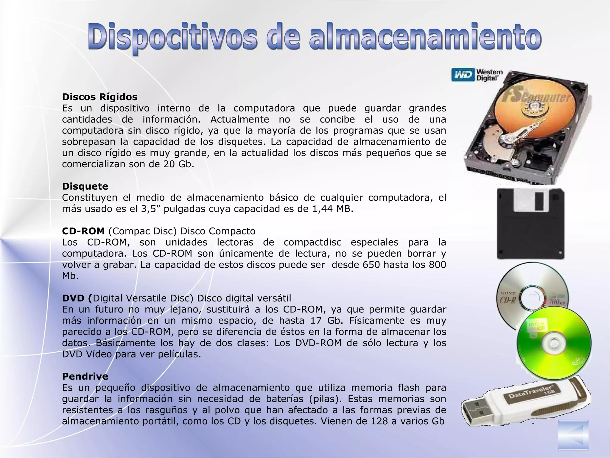 Discos Rígidos Es un dispositivo interno de la computadora que puede guardar grandes cantidades de información. Actualmente no se concibe el uso de una computadora sin disco rígido, ya que la mayoría de los programas que se usan sobrepasan la capacidad de los disquetes. La capacidad de almacenamiento de un disco rígido es muy grande, en la actualidad los discos más pequeños que se comercializan son de 20 Gb.   Disquete Constituyen el medio de almacenamiento básico de cualquier computadora, el más usado es el 3,5” pulgadas cuya capacidad es de 1,44 MB.    CD-ROM  (Compac Disc) Disco Compacto Los CD-ROM, son unidades lectoras de compactdisc especiales para la computadora. Los CD-ROM son únicamente de lectura, no se pueden borrar y volver a grabar. La capacidad de estos discos puede ser  desde 650 hasta los 800 Mb. DVD ( Digital Versatile Disc )   Disco digital versátil  En un futuro no muy lejano, sustituirá a los CD-ROM, ya que permite guardar más información en un mismo espacio , de hasta 17 Gb . Físicamente es muy parecido a los CD-ROM, pero se diferencia de éstos en la forma de almacenar los datos. Básicamente los hay de dos clases: Los DVD-ROM de sólo lectura y los DVD Vídeo para ver películas.  Pendrive Es un pequeño dispositivo de almacenamiento que utiliza memoria flash para guardar la información sin necesidad de baterías (pilas). Estas memorias son resistentes a los rasguños y al polvo que han afectado a las formas previas de almacenamiento portátil, como los CD y los disquetes. Vienen de 128 a varios Gb Dispocitivos de almacenamiento  