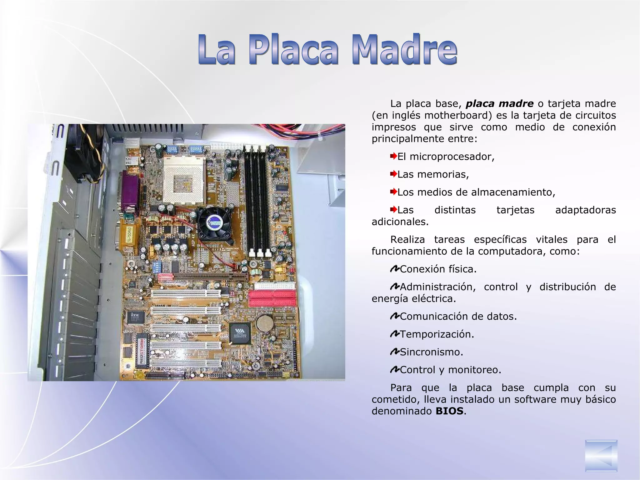 La Placa Madre La placa base,  placa madre  o tarjeta madre (en inglés motherboard) es la tarjeta de circuitos impresos que sirve como medio de conexión principalmente entre:  El microprocesador,  Las memorias, Los medios de almacenamiento, Las distintas tarjetas adaptadoras adicionales. Realiza tareas específicas vitales para el funcionamiento de la computadora, como: Conexión física.  Administración, control y distribución de energía eléctrica.  Comunicación de datos.  Temporización.  Sincronismo.  Control y monitoreo.  Para que la placa base cumpla con su cometido, lleva instalado un software muy básico denominado  BIOS . 