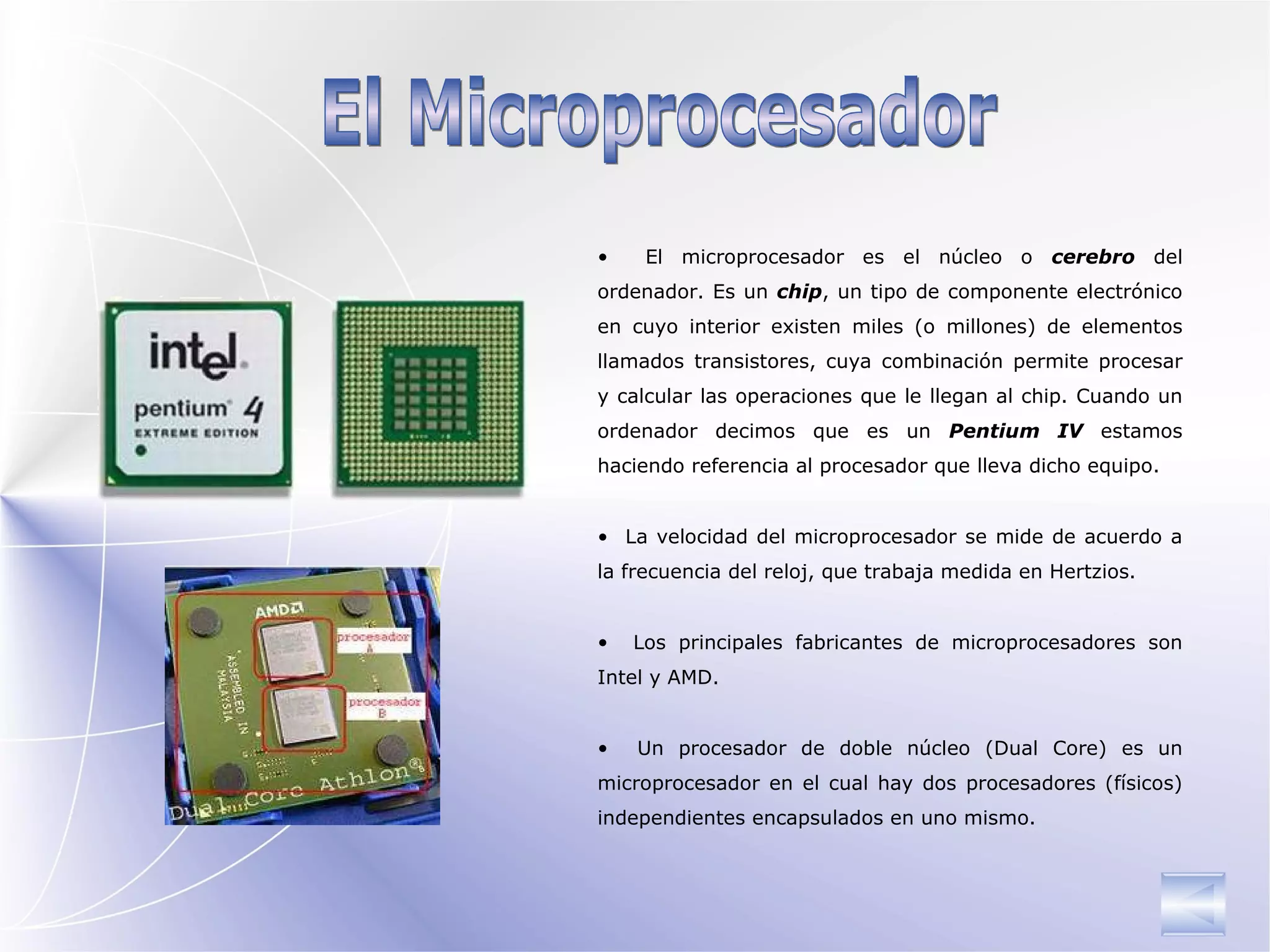 El Microprocesador El microprocesador es el núcleo o  cerebro  del ordenador. Es un  chip , un tipo de componente electrónico en cuyo interior existen miles (o millones) de elementos llamados transistores, cuya combinación permite procesar y calcular las operaciones que le llegan al chip. Cuando un ordenador decimos que es un  Pentium IV  estamos haciendo referencia al procesador que lleva dicho equipo. La velocidad del microprocesador se mide de acuerdo a la frecuencia del reloj, que trabaja medida en Hertzios.  Los principales fabricantes de microprocesadores son Intel y AMD. Un procesador de doble núcleo (Dual Core) es un microprocesador en el cual hay dos procesadores (físicos) independientes encapsulados en uno mismo. 
