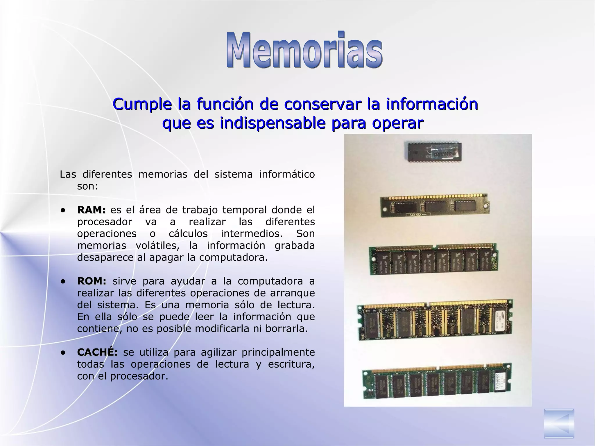 Memorias  Las diferentes memorias del   sistema informático son: RAM:  es el área de trabajo  temporal  donde el   procesador va a realizar las diferentes operaciones  o cálculos intermedios. S on memorias volátiles, la información grabada desaparece al apagar la computadora. ROM:  sirve para ayudar a la computadora a realizar las diferentes operaciones de arranque   del sistema. Es una memoria sólo de lectura. En ella sólo se puede leer la información que contiene, no es posible modificarla ni borrarla. CACHÉ:  se utiliza para agilizar principalmente todas las operaciones de lectura y escritura , con el procesador. Cumple la función de conservar la información que es indispensable para operar  