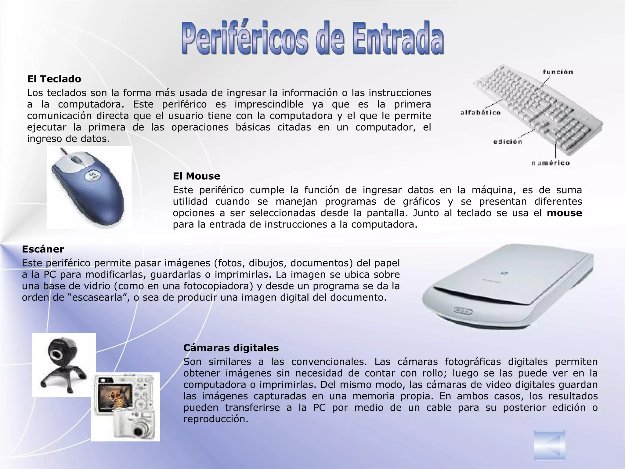 El Teclado Los teclados son la forma más usada de  ingresar  la información o las instrucciones a la computadora. Este periférico es imprescindible ya que es la primera comunicación directa que el usuario tiene con la computadora   y el que le permite ejecutar la primera de las operaciones básicas citadas en un computador , el ingreso de datos. El Mouse Este periférico cumple la función de in gresar  datos en la máquina,  e s de suma   utilidad cuando se manejan programas de gráficos y se presentan diferentes opciones a ser seleccionadas   desde la pantalla.  J unto al teclado se usa el  mouse  para la entrada de instrucciones a la computadora. Escáner Este periférico permite pasar imágenes (fotos, dibujos, documentos) del papel a la PC para modificarlas, guardarlas o imprimirlas. La imagen se ubica sobre una base de vidrio (como en una fotocopiadora) y desde un programa  se da la  orden de “escasearla”, o sea de producir una imagen digital del documento. Cámaras digitales Son similares a las convencionales. Las cámaras fotográficas digitales permiten obtener imágenes sin necesidad de contar con rollo; luego se las puede ver en la computadora o imprimirlas. Del mismo modo, las cámaras de video digitales guardan las imágenes capturadas en una memoria propia. En ambos casos, los resultados pueden transferirse a la PC por medio de un cable para su posterior edición o reproducción. Periféricos de Entrada 