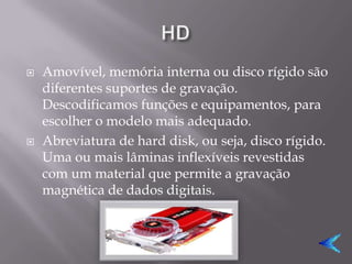    Amovível, memória interna ou disco rígido são
    diferentes suportes de gravação.
    Descodificamos funções e equipamentos, para
    escolher o modelo mais adequado.
   Abreviatura de hard disk, ou seja, disco rígido.
    Uma ou mais lâminas inflexíveis revestidas
    com um material que permite a gravação
    magnética de dados digitais.
 