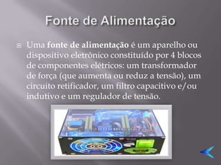    Uma fonte de alimentação é um aparelho ou
    dispositivo eletrônico constituído por 4 blocos
    de componentes elétricos: um transformador
    de força (que aumenta ou reduz a tensão), um
    circuito retificador, um filtro capacitivo e/ou
    indutivo e um regulador de tensão.
 