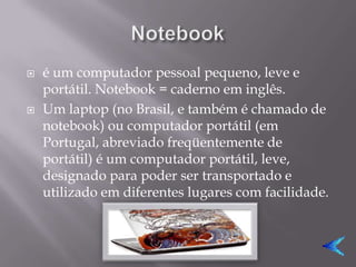    é um computador pessoal pequeno, leve e
    portátil. Notebook = caderno em inglês.
   Um laptop (no Brasil, e também é chamado de
    notebook) ou computador portátil (em
    Portugal, abreviado freqüentemente de
    portátil) é um computador portátil, leve,
    designado para poder ser transportado e
    utilizado em diferentes lugares com facilidade.
 