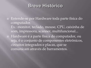    Entende-se por Hardware toda parte física do
    computador.
    Ex.: monitor, teclado, mouse, CPU, caixinha de
    som, impressora, scanner, multifuncional...
   Hardware é a parte física do computador, ou
    seja, é o conjunto de componentes eletrônicos,
    circuitos integrados e placas, que se
    comunicam através de barramentos.
 