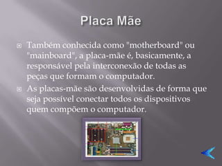    Também conhecida como "motherboard" ou
    "mainboard", a placa-mãe é, basicamente, a
    responsável pela interconexão de todas as
    peças que formam o computador.
   As placas-mãe são desenvolvidas de forma que
    seja possível conectar todos os dispositivos
    quem compõem o computador.
 