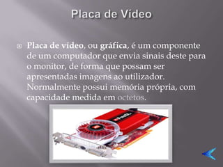    Placa de vídeo, ou gráfica, é um componente
    de um computador que envia sinais deste para
    o monitor, de forma que possam ser
    apresentadas imagens ao utilizador.
    Normalmente possui memória própria, com
    capacidade medida em octetos.
 