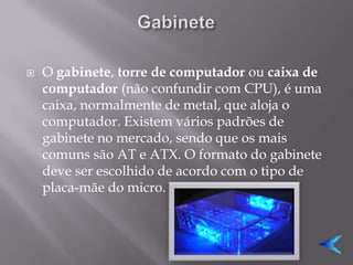    O gabinete, torre de computador ou caixa de
    computador (não confundir com CPU), é uma
    caixa, normalmente de metal, que aloja o
    computador. Existem vários padrões de
    gabinete no mercado, sendo que os mais
    comuns são AT e ATX. O formato do gabinete
    deve ser escolhido de acordo com o tipo de
    placa-mãe do micro.
 