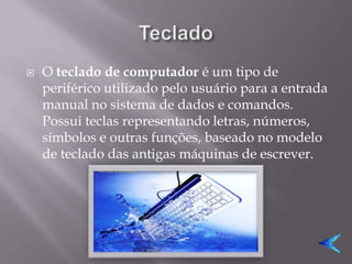   O teclado de computador é um tipo de
    periférico utilizado pelo usuário para a entrada
    manual no sistema de dados e comandos.
    Possui teclas representando letras, números,
    símbolos e outras funções, baseado no modelo
    de teclado das antigas máquinas de escrever.
 