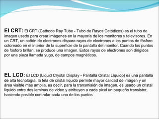 El CRT:   El CRT (Cathode Ray Tube - Tubo de Rayos Catódicos) es el tubo de imagen usado para crear imágenes en la mayoría de los monitores y televisores. En un CRT, un cañón de electrones dispara rayos de electrones a los puntos de fósforo coloreado en el interior de la superficie de la pantalla del monitor. Cuando los puntos de fósforo brillan, se produce una imagen. Estos rayos de electrones son dirigidos por una pieza llamada yugo, de campos magnéticos. EL LCD:   El LCD (Liquid Crystal Display - Pantalla Cristal Líquido) es una pantalla de alta tecnología, la tela de cristal liquido permite mayor calidad de imagen y un área visible más amplia, es decir, para la transmisión de imagen, es usado un cristal liquido entre dos laminas de video y atribuyen a cada pixel un pequeño transistor, haciendo posible controlar cada uno de los puntos 