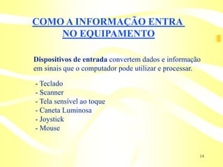 COMO A INFORMAÇÃO ENTRA
    NO EQUIPAMENTO

Dispositivos de entrada convertem dados e informação
em sinais que o computador pode utilizar e processar.

- Teclado
- Scanner
- Tela sensível ao toque
- Caneta Luminosa
- Joystick
- Mouse


                                                    14
 